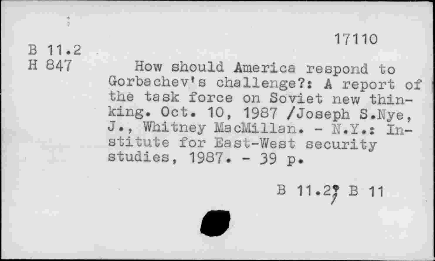 ﻿17110
B 11.2
H 847 How should America respond to Gorbachev’s challenge?: A report of the task force on Soviet new thinking. Oct. 10, 1987 /Joseph S.Nye, J., Whitney MacMillan. - N.Y»: Institute for East-West security studies, 1987. - 39 p.
B 11.2* B 11